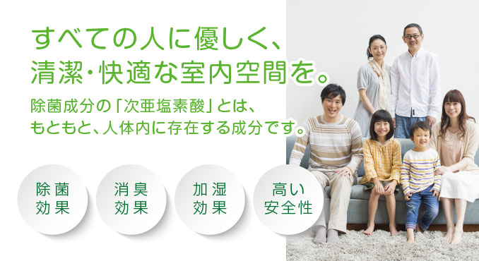 すべての人に優しく、清潔・快適な室内空間を。除菌成分の「次亜塩素酸」とは、もともと、人体内に存在する成分です。除菌効果・消臭効果・加湿効果・高い安全性