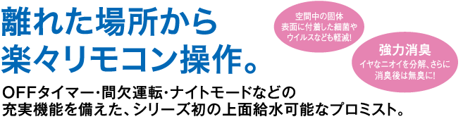 離れた場所から楽々リモコン操作。OFFタイマー・間欠運欄・ナイトモードなどの充実機能を備えた、シリーズ初の上面給水可能なプロミスト。